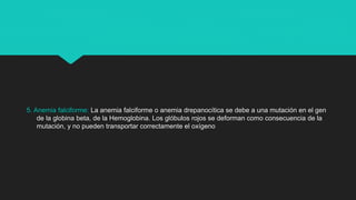 5. Anemia falciforme: La anemia falciforme o anemia drepanocítica se debe a una mutación en el gen
de la globina beta, de la Hemoglobina. Los glóbulos rojos se deforman como consecuencia de la
mutación, y no pueden transportar correctamente el oxígeno
 