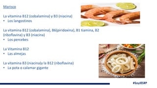 #SoyIESRP
Marisco
La vitamina B12 (cobalamina) y B3 (niacina)
• Los langostinos
La vitamina B12 (cobalamina), B6(piridoxina), B1 tiamina, B2
(riboflavina) y B3 (niacina)
• Los percebes
La Vitamina B12
• Las almejas
La vitamina B3 (niacina)y la B12 (riboflavina)
• La pota o calamar gigante
 