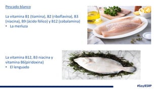 #SoyIESRP
Pescado blanco
La vitamina B1 (tiamina), B2 (riboflavina), B3
(niacina), B9 (ácido fólico) y B12 (cobalamina)
• La merluza
La vitamina B12, B3 niacina y
vitamina B6(piridoxina)
• El lenguado
 