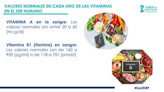 #SoyIESRP
VALORES NORMALES DE CADA UNO DE LAS VITAMINAS
EN EL SER HUMANO
VITAMINA A en la sangre: Los
valores normales son entre 20 a 60
(mcg/dl)
Vitamina B1 (tiamina) en sangre:
Los valores normales son de 160 a
950 (pg/ml) o de 118 a 701 (pmol/l)
 