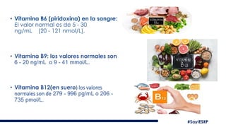 • Vitamina B6 (piridoxina) en la sangre:
El valor normal es de 5 - 30
ng/mL (20 - 121 nmol/L).
• Vitamina B9: los valores normales son
6 - 20 ng/mL o 9 - 41 mmol/L.
• Vitamina B12(en suero) los valores
normales son de 279 - 996 pg/mL o 206 -
735 pmol/L.
 