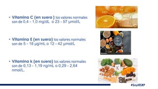 • Vitamina C (en suero ) los valores normales
son de 0,4 - 1,0 mg/dL o 23 - 57 µmol/L
• Vitamina E (en suero) los valores normales
son de 5 - 18 µg/mL o 12 - 42 µmol/L
• Vitamina k (en suero) los valores normales
son de 0,13 - 1,19 ng/mL o 0,29 - 2,64
nmol/L.
#SoyIESRP
 