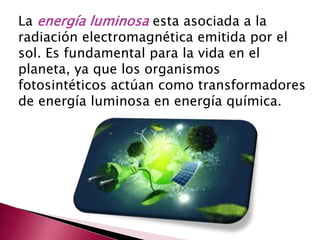 La energía luminosa esta asociada a la
radiación electromagnética emitida por el
sol. Es fundamental para la vida en el
planeta, ya que los organismos
fotosintéticos actúan como transformadores
de energía luminosa en energía química.
 