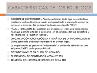 CARACTERÍSTICAS DE LOS EDUBLOGS ADICIÓN DE CONTENIDOS : Permite adicionar todo tipo de contenidos mediante subida directa, a través de hipervínculo o usando la acción de incrustar o embeber (se genera insertando un etiqueta “html”) FÁCIL UTILIZACIÓN: Los gestores de bitácoras ofrecen una herramienta final que permite a todos a centrarse  en el esfuerzo del uso educativo y nos libera de la “cuestión técnica”. ORGANIZACIÓN CRONOLÓGICA Y TEMÁTICA DE LA INFORMACIÓN: El último contenido publicado aparecerá en primer lugar. La organización es gracias al “etiquetado” o acción de señalar con una etiqueta (TAGS) cada post publicado DISTINTOS NIVELES EN EL ROL DEL USUARIO SINDICACION DE CONTENIDOS MEDIANTE RSS RELACION CON OTRAS APLICACIONES DE LA RED 