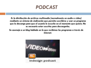 PODCAST Es la distribución de archivos multimedia (normalmente en audio o video) mediante un sistema de sindicación que permita suscribirse y usar un programa que lo descarga para que el usuario lo escuche en el momento que quiera. No es necesario estar suscritos para descargarlos. Se asemeja a un blog hablado en la que recibimos los programas a través de Internet. 
