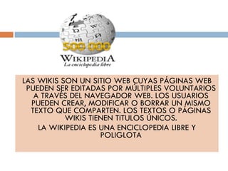 LAS WIKIS SON UN SITIO WEB CUYAS PÁGINAS WEB PUEDEN SER EDITADAS POR MÚLTIPLES VOLUNTARIOS A TRAVÉS DEL NAVEGADOR WEB. LOS USUARIOS PUEDEN CREAR, MODIFICAR O BORRAR UN MISMO TEXTO QUE COMPARTEN. LOS TEXTOS O PÁGINAS WIKIS TIENEN TITULOS ÚNICOS. LA WIKIPEDIA ES UNA ENCICLOPEDIA LIBRE Y POLIGLOTA 