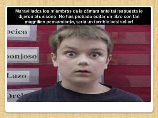 Maravillados los miembros de la cámara ante tal respuesta le dijeron al unisonó: No has probado editar un libro con tan magnifico pensamiento, seria un terrible bestseller!