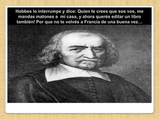 Hobbes lo interrumpe y dice: Quien te crees que sos vos, me mandas matones a  mi casa, y ahora querés editar un libro también! Por que no te volvés a Francia de una buena vez…