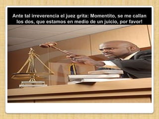 Ante tal irreverencia el juez grita: Momentito, se me callan los dos, que estamos en medio de un juicio, por favor!