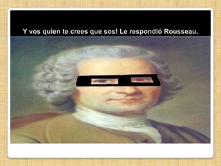 Y vos quien te crees que sos! Le respondió Rousseau.