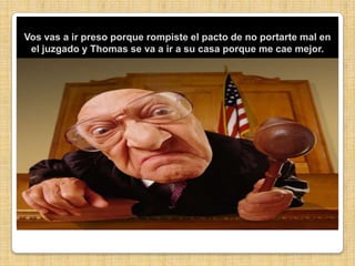 Vos vas a ir preso porque rompiste el pacto de no portarte mal en el juzgado y Thomas se va a ir a su casa porque me cae mejor.