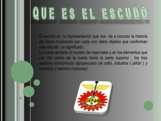 QUE ES EL ESCUDOEl escudo es  la representación que nos  da a conocer la historia del Sena mostrando con cada uno delos objetos que conforman este escudo  un significado.La rueda dentada el numero de regionales y en los elementos que van del centro de la rueda hacia la parte superior , los tres sectores económicos agropecuario (el café), industria ( piñón ) y comercio y servicio (caduceo)