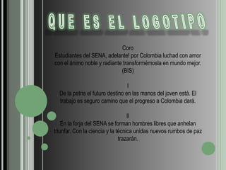 QUE ES EL LOGOTIPOCoroEstudiantes del SENA, adelante! por Colombia luchad con amor con el ánimo noble y radiante transformémosla en mundo mejor. (BIS)IDe la patria el futuro destino en las manos del joven está. El trabajo es seguro camino que el progreso a Colombia dará.IIEn la forja del SENA se forman hombres libres que anhelan triunfar. Con la ciencia y la técnica unidas nuevos rumbos de paz trazarán.