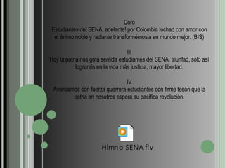 CoroEstudiantes del SENA, adelante! por Colombia luchad con amor con el ánimo noble y radiante transformémosla en mundo mejor. (BIS)IIIHoy la patria nos grita sentida estudiantes del SENA, triunfad, sólo así lograreis en la vida más justicia, mayor libertad.IVAvancemos con fuerza guerrera estudiantes con firme tesón que la patria en nosotros espera su pacífica revolución. 