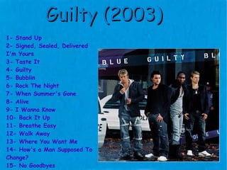 Guilty (2003) 1- Stand Up 2- Signed, Sealed, Delivered  I'm Yours 3- Taste It 4- Guilty 5- Bubblin 6- Rock The Night 7- When Summer's Gone 8- Alive 9- I Wanna Know 10- Back It Up 11- Breathe Easy 12- Walk Away 13- Where You Want Me 14- How's a Man Supposed To  Change? 15- No Goodbyes 