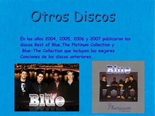 En los años 2004, 2005, 2006 y 2007 publicaron los discos Best of Blue,The Platinum Collection y Blue-The Collection que incluyen las mejores  Canciones de los discos anteriores. Otros Discos 