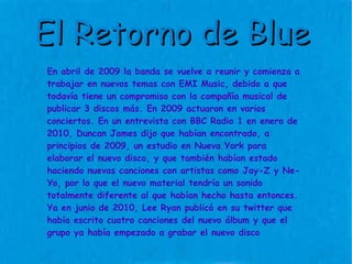 El Retorno de Blue En abril de 2009 la banda se vuelve a reunir y comienza a trabajar en nuevos temas con EMI Music, debido a que todavía tiene un compromiso con la compañía musical de publicar 3 discos más. En 2009 actuaron en varios conciertos. En un entrevista con BBC Radio 1 en enero de 2010, Duncan James dijo que habían encontrado, a principios de 2009, un estudio en Nueva York para elaborar el nuevo disco, y que también habían estado haciendo nuevas canciones con artistas como Jay-Z y Ne-Yo, por lo que el nuevo material tendría un sonido totalmente diferente al que habían hecho hasta entonces. Ya en junio de 2010, Lee Ryan publicó en su twitter que había escrito cuatro canciones del nuevo álbum y que el grupo ya había empezado a grabar el nuevo disco 