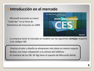 Introducción en el mercado
 Microsoft presentó su nuevo
“Code Bar” en la Féria de
Electrónica de Consumo en 2009
 La empresa lanzó al mercado un modelo con las siguientes ventajas respecto
a los códigos QR:
 Gracias al color y diseño se almacenan más datos en menor espacio
 Realiza una mejor adaptación a la cámara del teléfono
 Al contrario de los QR, M-Tag tiene el soporte de Microsoft detrás.
5
 
