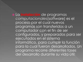  La instalación de programas
computacionales(software) es el
proceso por el cual nuevos
programas son transferidos a un
computador con el fin de ser
configurados, y preparados para ser
ejecutados en el sistema
informático, para cumplir la función
para la cual fueron desarrollados. Un
programa recorre diferentes fases
del desarrollo durante su vida útil:
 