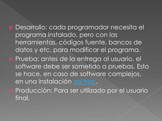  Desarrollo: cada programador necesita el
programa instalado, pero con las
herramientas, códigos fuente, bancos de
datos y etc, para modificar el programa.
 Prueba: antes de la entrega al usuario, el
software debe ser sometido a pruebas. Esto
se hace, en caso de software complejos,
en una instalación ad hoc.
 Producción: Para ser utilizado por el usuario
final.
 