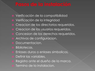  Verificación de la compatibilidad
 Verificación de la integridad
 Creacion de los directorios requeridos.
 Creacion de los usuarios requeridos.
 Concesion de los derechos requeridos.
 Archivos de configuracion.
 Documentacion.
 Bibliotecas.
 Enlases duros o enlases simbolicos.
 Definir las variables.
 Registro ante el dueño de la marca.
 Termino de la instalacion.
 