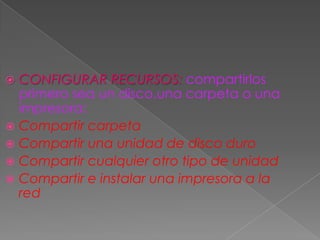  CONFIGURAR RECURSOS: compartirlos
primero sea un disco,una carpeta o una
impresora:
 Compartir carpeta
 Compartir una unidad de disco duro
 Compartir cualquier otro tipo de unidad
 Compartir e instalar una impresora a la
red
 