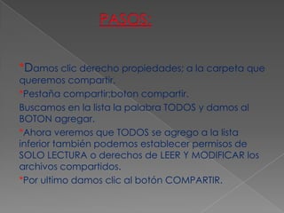 *Damos clic derecho propiedades; a la carpeta que
queremos compartir.
*Pestaña compartir;boton compartir.
Buscamos en la lista la palabra TODOS y damos al
BOTON agregar.
*Ahora veremos que TODOS se agrego a la lista
inferior también podemos establecer permisos de
SOLO LECTURA o derechos de LEER Y MODIFICAR los
archivos compartidos.
*Por ultimo damos clic al botón COMPARTIR.
 