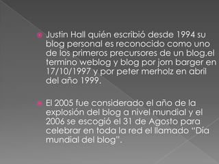  Justin Hall quién escribió desde 1994 su
blog personal es reconocido como uno
de los primeros precursores de un blog.el
termino weblog y blog por jorn barger en
17/10/1997 y por peter merholz en abril
del año 1999.
 El 2005 fue considerado el año de la
explosión del blog a nivel mundial y el
2006 se escogió el 31 de Agosto para
celebrar en toda la red el llamado “Día
mundial del blog”.
 
