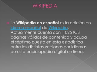  La Wikipedia en español es la edición en
idioma español de Wikipedia.
Actualmente cuenta con 1 025 953
páginas válidas de contenido y ocupa
el séptimo puesto en esta estadística
entre las distintas versiones por idiomas
de esta enciclopedia digital en línea.
 