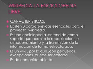  CARACTERISTICAS.
 Existen 3 caracteristicas esenciales para el
proyecto wikipedia.
 Es,una enciclopedia entendida como
soporte que permite la recopilacion , el
almacenamiento y la transmision de la
informacion de forma estructurada.
 Es un wiki , por lo que ,con pequeñas
excepciones ,puede ser editada.
 Es de contenido abierto.
 