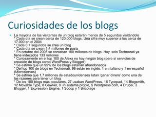 Curiosidades de los blogsLa mayoría de los visitantes de un blog estarán menos de 5 segundos visitándolo * Cada día se crean cerca de 120.000 blogs. Una cifra muy superior a los cerca de 17.000 en el 2004 * Cada 0.7 segundos se crea un blog * Cada día se crean 1.4 millones de posts* En octubre del 2005 se contaban 100 millones de blogs. Hoy, solo Technorati ya tiene indexados 133 millones * Curiosamente en el top 100 de Alexa no hay ningún blog (pero sí servicios de creación de blogs como WordPress y Blogger) * Se estima que un 95% de los blogs estarían abandonados * Del top 100 de blogs en Techonrati, 98 están en inglés, 1 en italiano y 1 en español (Microsiervos) * Se estima que 1.7 millones de estadounidenses listan ‘ganar dinero’ como una de las razones para tener un blog * De los 100 blogs más populares, 27 usaban WordPress, 16 Typepad, 14 Blogsmith, 12 MovableType, 8 Gawker, 8 un sistema propio, 5 Wordpress.com, 4 Drupal, 3 Blogger, 1 ExpressionEngine, 1 Scoop y 1 Bricolage