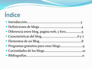 ÍndiceIntroducción………………………………………………………….3Definiciones de blogs……………………………………………..4Diferencia entre blog, pagina web, y foro………………..5Características del blog……………………………………...6 y 7Elementos de un Blog……………………………………………..8Programas gratuitos para crear blogs……………………….9Curiosidades de los blogs…………………………………………10Bibliografías…………………………………………………………….11