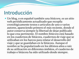IntroducciónUn blog, o en español también una bitácora, es un sitio web periódicamente actualizado que recopila cronológicamente textos o artículos de uno o varios autores, apareciendo primero el más reciente, donde el autor conserva siempre la libertad de dejar publicado lo que crea pertinente. El nombre bitácora está basado en los cuadernos de bitácora, cuadernos de viaje que se utilizaban en los barcos para relatar el desarrollo del viaje y que se guardaban en la bitácora. Aunque el nombre se ha popularizado en los últimos años a raíz de su utilización en diferentes ámbitos, el cuaderno de trabajo o bitácora ha sido utilizado desde siempre.