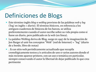Definiciones de BlogsEste término inglés blog o weblog proviene de las palabras web y log ('log' en inglés = diario). El término bitácora, en referencia a los antiguos cuadernos de bitácora de los barcos, se utiliza preferentemente cuando el autor escribe sobre su vida propia como si fuese un diario, pero publicado en la web (en línea).La palabra Weblog deriva de Blog, surge en 1997 de la imaginación de Jon Barger al unir los conceptos "Web" (red de Internet) + "log" (diario de a bordo, libro de notas). Es un sitio web periódicamente actualizado que recopila cronológicamente textos y/o artículos de uno o varios autores donde el más reciente aparece primero, con un uso o temática en particular, siempre conservando el autor la libertad de dejar publicado lo que crea pertinente