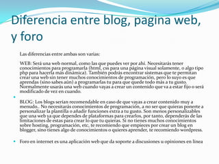 Diferencia entre blog, pagina web, y foroLas diferencias entre ambas son varias:WEB: Será una web normal, como las que puedes ver por ahí. Necesitarás tener conocimientos para programarla (html, css para una página visual solamente, o algo tipo php para hacerla más dinámica). También podrás encontrar sistemas que te permitan crear una web sin tener muchos conocimientos de programación, pero lo suyo es que aprendas (sino sabes aún) a programarlas tu para que quede todo más a tu gusto. Normalmente usarás una web cuando vayas a crear un contenido que va a estar fijo o será modificado de vez en cuando.BLOG: Los blogs serían recomendable en caso de que vayas a crear contenido muy a menudo.. No necesitarás conocimientos de programación, a no ser que quieras ponerte a personalizar la plantilla o añadir funciones extra a tu gusto. Son menos personalizables que una web ya que dependes de plataformas para crearlos, por tanto, dependerás de las limitaciones de estas para crear lo que tu quieras. Si no tienes muchos conocimientos sobre hosting, programación, etc, te recomiendo que empieces por crear un blog en blogger, sino tienes algo de conocimientos o quieres aprender, te recomiendo wordpress.Foro en internet es una aplicación web que da soporte a discusiones u opiniones en línea