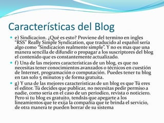 Características del Bloge) Sindicacion. ¿Qué es esto? Proviene del termino en ingles “RSS” Really Simple Syndication, que traducido al español sería algo como “Sindicacion realmente simple”. Y no es mas que una manera sencilla de difundir o propagar a los suscriptores del blog el contenido que es constantemente actualizado.f) Una de las mejores caracteristicas de un blog, es que no necesitas tener conocimientos avanzados o técnicos en cuestión de Internet, programación o computación. Puedes tener tu blog en tan solo 5 minutos y de forma gratuita.g) Y una de las mejores caracteristicas de un blog es que Tú eres el editor. Tú decides que publicar, no necesitas pedir permiso a nadie, como seria en el caso de un periodico, revista o noticiero. Pero si tu blog es gratuito, tendrás que apegarte a los lineamientos que te exija la compañia que te brinda el servicio, de otra manera te pueden borrar de su sistema