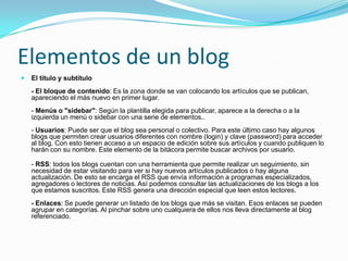 Elementos de un blogEl título y subtítulo- El bloque de contenido: Es la zona donde se van colocando los artículos que se publican, apareciendo el más nuevo en primer lugar. - Menús o "sidebar": Según la plantilla elegida para publicar, aparece a la derecha o a la izquierda un menú o sidebar con una serie de elementos.. - Usuarios: Puede ser que el blog sea personal o colectivo. Para este último caso hay algunos blogs que permiten crear usuarios diferentes con nombre (login) y clave (password) para acceder al blog. Con esto tienen acceso a un espacio de edición sobre sus artículos y cuando publiquen lo harán con su nombre. Este elemento de la bitácora permite buscar archivos por usuario.- RSS: todos los blogs cuentan con una herramienta que permite realizar un seguimiento, sin necesidad de estar visitando para ver si hay nuevos artículos publicados o hay alguna actualización. De esto se encarga el RSS que envía información a programas especializados, agregadores o lectores de noticias. Así podemos consultar las actualizaciones de los blogs a los que estamos suscritos. Este RSS genera una dirección especial que leen estos lectores.- Enlaces: Se puede generar un listado de los blogs que más se visitan. Esos enlaces se pueden agrupar en categorías. Al pinchar sobre uno cualquiera de ellos nos lleva directamente al blog referenciado.