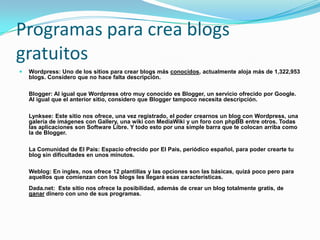 Programas para crea blogs gratuitosWordpress: Uno de los sitios para crear blogs más conocidos, actualmente aloja más de 1,322,953 blogs. Considero que no hace falta descripción. Blogger: Al igual que Wordpress otro muy conocido es Blogger, un servicio ofrecido por Google. Al igual que el anterior sitio, considero que Blogger tampoco necesita descripción. Lynksee: Este sitio nos ofrece, una vez registrado, el poder crearnos un blog con Wordpress, una galería de imágenes con Gallery, una wiki con MediaWiki y un foro con phpBB entre otros. Todas las aplicaciones son Software Libre. Y todo esto por una simple barra que te colocan arriba como la de Blogger. La Comunidad de El Pais: Espacio ofrecido por El Pais, periódico español, para poder crearte tu blog sin dificultades en unos minutos. Weblog: En ingles, nos ofrece 12 plantillas y las opciones son las básicas, quizá poco pero para aquellos que comienzan con los blogs les llegará esas características. Dada.net:  Este sitio nos ofrece la posibilidad, además de crear un blog totalmente gratis, deganardinero con uno de sus programas. 