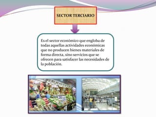 SECTOR TERCIARIOEs el sector económico que engloba de todas aquellas actividades económicas que no producen bienes materiales de forma directa, sino servicios que se ofrecen para satisfacer las necesidades de la población. 