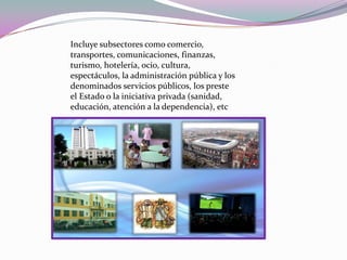 Incluye subsectores como comercio, transportes, comunicaciones, finanzas, turismo, hotelería, ocio, cultura, espectáculos, la administración pública y los denominados servicios públicos, los preste el Estado o la iniciativa privada (sanidad, educación, atención a la dependencia), etc