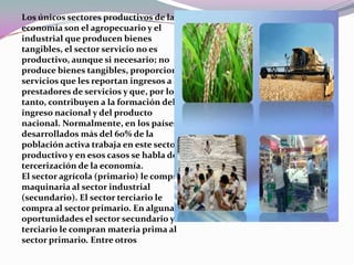 Los únicos sectores productivos de la economía son el agropecuario y el industrial que producen bienes tangibles, el sector servicio no es productivo, aunque si necesario; no produce bienes tangibles, proporcionan servicios que les reportan ingresos a los prestadores de servicios y que, por lo tanto, contribuyen a la formación del ingreso nacional y del producto nacional. Normalmente, en los países desarrollados más del 60% de la población activa trabaja en este sector productivo y en esos casos se habla de la tercerización de la economía. El sector agrícola (primario) le compra maquinaria al sector industrial (secundario). El sector terciario le compra al sector primario. En algunas oportunidades el sector secundario y terciario le compran materia prima al sector primario. Entre otros  