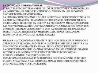 VOCACIÓN PROFESIONAL DESEO DE EMPRENDER UNA PROFESIÓN U OTRA ACTIVIDAD CUANDO TODAVIA NO SE HAN ADQUIRIDO TODAS LAS APTITUDES O CONOCIMIENTOS NECESARIOS LA ECONOMÍA  URBANA Y RURALRURAL.- EL PESO DETERMINADO DE LOS TRES SECTORES TRADICIONALES, LA INDUSTRIA , EL AGRO Y EL COMERCIO , VARIAN EN LOS PRÓXIMOS AÑOS DE FORMA DEMOSTRATIVA.LA ELIMINACIÓN DE MANO DE OBRA INDUSTRIAL POR CONSECUENCIA DE LA AUTOMOTIZACIÓN , EL ABANDONO DEL CAMPO POR PARTE DE LOS CIUDADANOS TENIENDO EN CUENTA LA PROGRESIVA MECANIZACIÓN DE LAS ACTIVIDADES AGRÍCOLAS Y GANADERAS Y LA MIGRACIÓN HACIA LOS CENTROS URBANOS CONSECUENTE CON LA BÚSQUEDA DE UN ACCESO DIRECTO A LOS BIENES DE LA MODERNIDAD , TRANSTORNAN LAS ECUACIONES ECONÓMICAS TRADICIONALES URBANA.-LA ECONOMÍA CAPITALISTA QUE HOY PRIMA EN EL MUNDO SE CARACTERIZA PRINCIPALMENTE POR LA DIVERSIDAD EN LA OFERTA Y LA INNOVACIÓN CONSTANTE EN IDEAS , PRODUCTOS Y PROCESOS.LA CONCENTRACIÓN DEL CAPITAL HUMANO EN LOS CENTROS URBANOS POTENCIA Y ALIMENTA ESTAS CARACTERISTICAS ECONÓMICAS REPRODUCIENDO LAS OPORTUNIDADES.ESTA FORMA DE GENERAR POSIBILIDADES DE CRECIMIENTO ES LO QUE VUELVE ATRACTIVAS A LAS CIUDADES AUN AL PRECIO DE SOPORTAR LA CONTAMINACION Y LA CONGESTIÓN. 