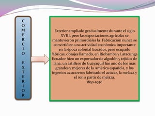 COMERCIOEXTERIORExterior ampliado gradualmente durante el siglo XVIII, pero las exportaciones agrícolas se mantuvieron primordiales la  Fabricación nunca se convirtió en una actividad económica importante en la época colonial Ecuador, pero ocupado fábricas, obrajes llamado, en Riobamba y Latacunga Ecuador hizo un exportador de algodón y tejidos de lana, un astillero de Guayaquil fue uno de los más grandes y mejores de la América española, y los ingenios azucareros fabricado el azúcar, la melaza y el ron a partir de melaza. 1830-1950 