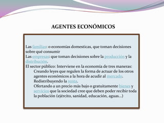 AGENTES ECONÓMICOSLas familias: o economías domesticas, que toman decisiones sobre qué consumirLas empresas: que toman decisiones sobre la producción y la distribución.El sector público: Interviene en la economía de tres maneras: Creando leyes que regulen la forma de actuar de los otros agentes económicos a la hora de acudir al mercado.Redistribuyendo la renta.Ofertando a un precio más bajo o gratuitamente bienes y servicios que la sociedad cree que deben poder recibir toda la población (ejército, sanidad, educación, aguas...)