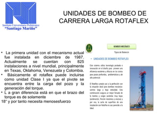 UNIDADES DE BOMBEO DE
CARRERA LARGA ROTAFLEX

La primera unidad con el mecanismo actual
fue instalada en diciembre de 1987.
Actualmente se cuentan con 825
instalaciones a nivel mundial, principalmente
en Texas, Oklahoma, Venezuela y Colombia.

Básicamente el rotaflex puede incluirse
como unidad Clase I ya que el pivote se
encuentra entre la carga del pozo y la
generación del torque.

L a gran diferencia está en que el brazo del
torque es de solamente
18“ y por tanto necesita menosesfuerzo
 