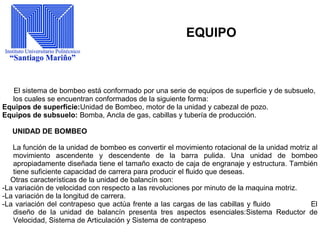 EQUIPO
El sistema de bombeo está conformado por una serie de equipos de superficie y de subsuelo,
los cuales se encuentran conformados de la siguiente forma:
Equipos de superficie:Unidad de Bombeo, motor de la unidad y cabezal de pozo.
Equipos de subsuelo: Bomba, Ancla de gas, cabillas y tubería de producción.
UNIDAD DE BOMBEO
La función de la unidad de bombeo es convertir el movimiento rotacional de la unidad motriz al
movimiento ascendente y descendente de la barra pulida. Una unidad de bombeo
apropiadamente diseñada tiene el tamaño exacto de caja de engranaje y estructura. También
tiene suficiente capacidad de carrera para producir el fluido que deseas.
Otras características de la unidad de balancín son:
-La variación de velocidad con respecto a las revoluciones por minuto de la maquina motriz.
-La variación de la longitud de carrera.
-La variación del contrapeso que actúa frente a las cargas de las cabillas y fluido El
diseño de la unidad de balancín presenta tres aspectos esenciales:Sistema Reductor de
Velocidad, Sistema de Articulación y Sistema de contrapeso
 