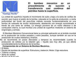 El bombeo mecanico es un
procedimiento de succión y
transferencia casi continua del
petróleo hasta la superficie.
La unidad de superficie imparte el movimiento de sube y baja a la sarta de varillas de
succión que mueve el pistón de la bomba, colocada en la sarta de producción, a cierta
profundidad del fondo del pozo.Este método consiste fundamentalmente en una
bomba de subsuelo de acción reciprocante, abastecida con energía suministrada a
través de una sarta de varillas. La energía proviene de un motor eléctrico o de
combustión interna, la cual moviliza una unidad de superficie mediante un sistema de
engranajes y correas.
El Bombeo Mecánico Convencional tiene su principal aplicación en el ámbito mundial
en la producción de crudos pesados y extra pesados, aunque también se usa en la
producción de crudos medianos y livianos.
No se recomienda en pozos desviados y tampoco es recomendable cuando la
producción de sólidos y/o la relación gas – líquido sea muy alta, ya que afecta
considerablemente la eficiencia de la bomba.
Componentes de un Sistema de Bombeo Mecánico.

El Motor

Equipo de bombeo de superficie: Estructura y balancín; Motor; Caja reductora.

Tubería o tubing

Sarta de varillas

 