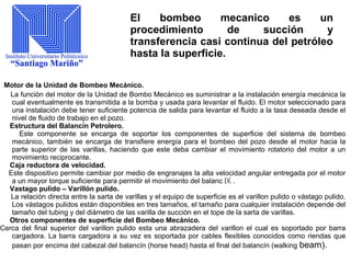 El bombeo mecanico es un
procedimiento de succión y
transferencia casi continua del petróleo
hasta la superficie.
Motor de la Unidad de Bombeo Mecánico.
La función del motor de la Unidad de Bombo Mecánico es suministrar a la instalación energía mecánica la
cual eventualmente es transmitida a la bomba y usada para levantar el fluido. El motor seleccionado para
una instalación debe tener suficiente potencia de salida para levantar el fluido a la tasa deseada desde el
nivel de fluido de trabajo en el pozo.
Estructura del Balancín Petrolero.
Este componente se encarga de soportar los componentes de superficie del sistema de bombeo
mecánico, también se encarga de transfiere energía para el bombeo del pozo desde el motor hacia la
parte superior de las varillas, haciendo que este deba cambiar el movimiento rotatorio del motor a un
movimiento reciprocante.
Caja reductora de velocidad.
Este dispositivo permite cambiar por medio de engranajes la alta velocidad angular entregada por el motor
a un mayor torque suficiente para permitir el movimiento del balanc 匤 .
Vastago pulido – Varillón pulido.
La relación directa entre la sarta de varillas y el equipo de superficie es el varillon pulido o vástago pulido.
Los vástagos pulidos están disponibles en tres tamaños, el tamaño para cualquier instalación depende del
tamaño del tubing y del diámetro de las varilla de succión en el tope de la sarta de varillas.
Otros componentes de superficie del Bombeo Mecánico.
Cerca del final superior del varillon pulido esta una abrazadera del varillon el cual es soportado por barra
cargadora. La barra cargadora a su vez es soportada por cables flexibles conocidos como riendas que
pasan por encima del cabezal del balancín (horse head) hasta el final del balancín (walking beam).
 