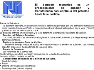 El bombeo mecanico es un
procedimiento de succión y
transferencia casi continua del petróleo
hasta la superficie.
Balancin Petrolero
El balancin petrolero, es soportado cerca del centro de gravedad por una estructura llamada el
poste maestro (Sampson Post); el movimiento es transmitido al walking bem por la viela (Pitman)
y este a su vez es movido por el crack.
La distancia entre la unión de crack y la viela determina la longitud de la carrera del varillon.
Funcion del Balancin Petrolero.
La principal función es almacenar energía en al carrera descendente, y entregar energía en la
carrera ascendente.
Equipos de subsuelo Sarta de Varillas.
Transmite energía desde el equipo de superficie hacia la bomba de subsuelo. Las varillas
soportan el peso del fluido además de su propio peso.
Bomba de Subsuelo.
Las funciones de la bomba son:
Recibir el fluido desde la formación hacia dentro de la sarta de producción.
Levantar el fluido hacia la superficie .
Componentes principales de la bomba de subsuelo.

Barril de trabajo

Pistón

Stading valve (válvula estacionaria)

Traveling valve (válvula viajera)
 