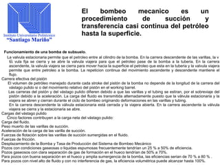 El bombeo mecanico es un
procedimiento de succión y
transferencia casi continua del petróleo
hasta la superficie.
Funcionamiento de una bomba de subsuelo.
La valvula estacionaria permite que el petroleo entre al cilindro de la bomba. En la carrera descendente de las varillas, la v
疝 vula fija se cierra y se abre la valvula viajera para que el petroleo pase de la bomba a la tuberia. En la carrera
ascendente, la valvula viajera se cierra para mover hacia la superficie el petroleo que esta en la tuberia y la valvula viajera
permite que entre petroleo a la bomba. La repeticion continua del movimiento ascendente y descendente mantiene el
flujo.
Carrera efectiva del pistón
El volumen de petróleo manejado durante cada stroke del pistón de la bomba no depende de la longitud de la carrera del
vástago pulido si o del movimiento relativo del pistón en el working barrel.
Las carreras del pistón y del vástago pulido difieren debido a que las varillas y el tubing se estiran, por el sobreviaje del
pistón debido a la aceleración. La carga del fluido es transmitida alternadamente puesto que la válvula estacionaria y la
viajera se abren y cierran durante el ciclo de bombeo originando deformaciones en las varillas y tubing.
En la carrera descendente la válvula estacionaria está cerrada y la viajera abierta. En la carrera ascendente la válvula
viajera se cierra y la estacionaria se abre.
Cargas del vástago pulido
Cinco factores contribuyen a la carga neta del vástago pulido:
Carga del fluido.
Peso muerto de las varillas de succión.
Aceleración de la carga de las varilla de succión.
Fuerzas de flotación sobre las varillas de succión sumergidas en el fluido.
Fuerzas de fricción.
Desplazamiento de la Bomba y Tasa de Producción del Sistema de Bombeo Mecánico
Pozos con condiciones gaseosas o liquidas espumosas frecuentemente tendrían un 25 % a 50% de eficiencia.
Pozos gaseosos con clara separación de gas de formación en el hueco tendrían de 50% a 70%.
Para pozos con buena separación en el hueco y amplia sumergencia de la bomba, las eficiencias serian de 70 % a 80 % .
Para pozos con nivel alto de fluido y con no interferencia de gas, la eficiencia volumétrica puede alcanzar hasta 100%.
 